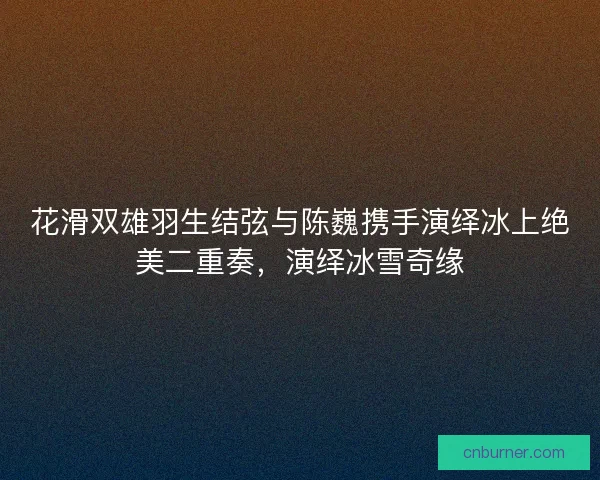 花滑双雄羽生结弦与陈巍携手演绎冰上绝美二重奏，演绎冰雪奇缘